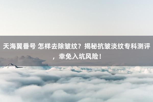天海翼番号 怎样去除皱纹？揭秘抗皱淡纹专科测评，幸免入坑风险！