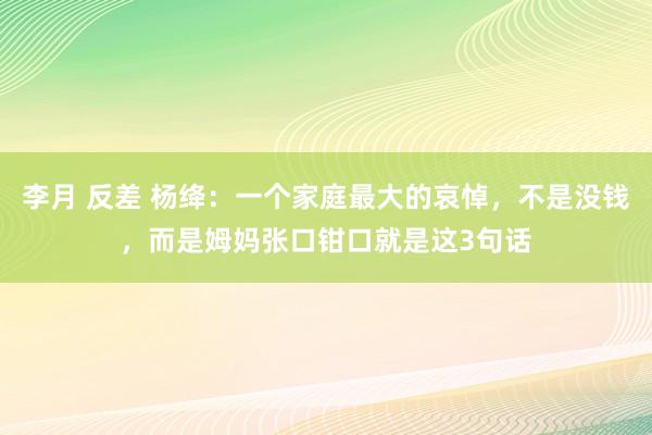 李月 反差 杨绛：一个家庭最大的哀悼，不是没钱，而是姆妈张口钳口就是这3句话