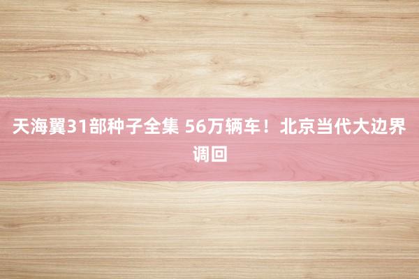 天海翼31部种子全集 56万辆车！北京当代大边界调回