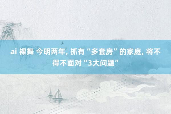ai 裸舞 今明两年， 抓有“多套房”的家庭， 将不得不面对“3大问题”