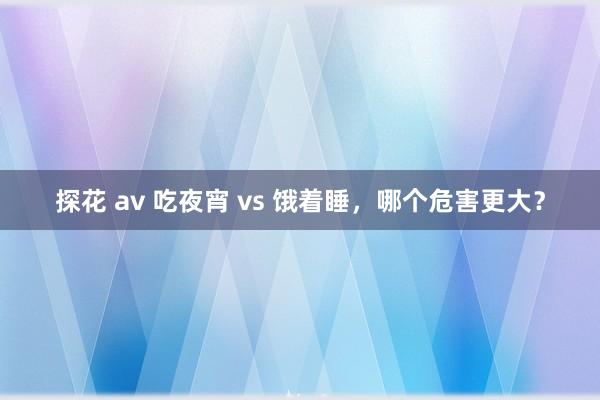 探花 av 吃夜宵 vs 饿着睡，哪个危害更大？