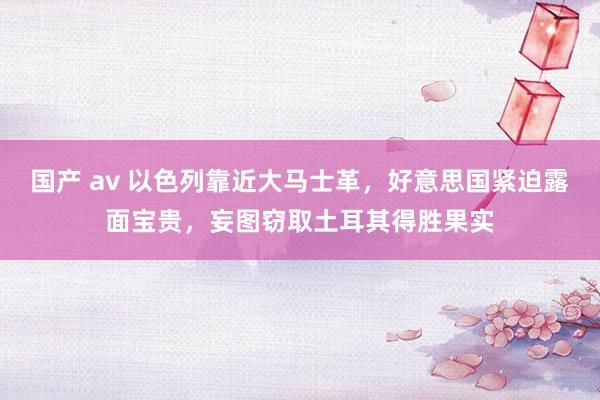 国产 av 以色列靠近大马士革，好意思国紧迫露面宝贵，妄图窃取土耳其得胜果实