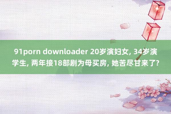 91porn downloader 20岁演妇女， 34岁演学生， 两年接18部剧为母买房， 她苦尽甘来了?