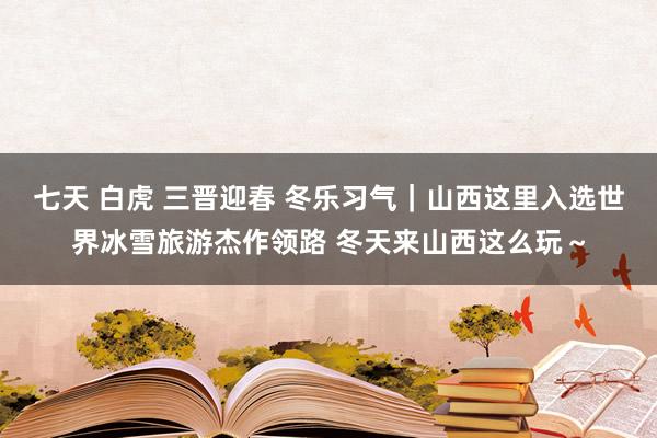 七天 白虎 三晋迎春 冬乐习气｜山西这里入选世界冰雪旅游杰作领路 冬天来山西这么玩～
