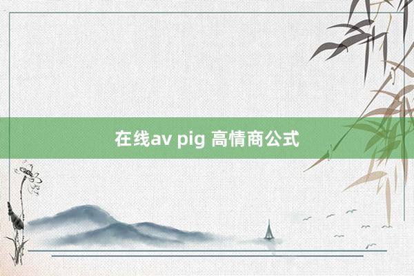 在线av pig 高情商公式
