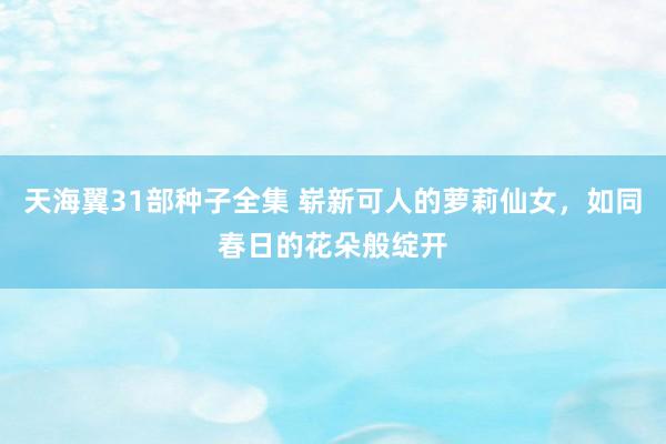 天海翼31部种子全集 崭新可人的萝莉仙女，如同春日的花朵般绽开
