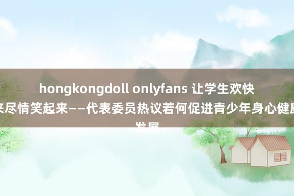 hongkongdoll onlyfans 让学生欢快动起来尽情笑起来——代表委员热议若何促进青少年身心健康发展