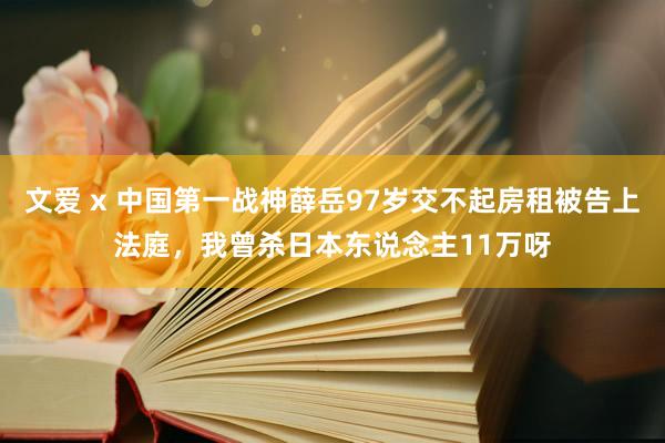 文爱 x 中国第一战神薛岳97岁交不起房租被告上法庭，我曾杀日本东说念主11万呀