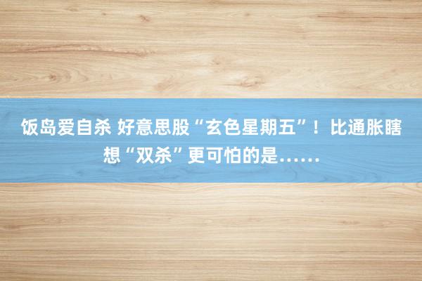 饭岛爱自杀 好意思股“玄色星期五”！比通胀瞎想“双杀”更可怕的是……