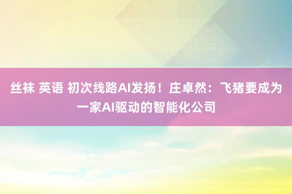 丝袜 英语 初次线路AI发扬！庄卓然：飞猪要成为一家AI驱动的智能化公司