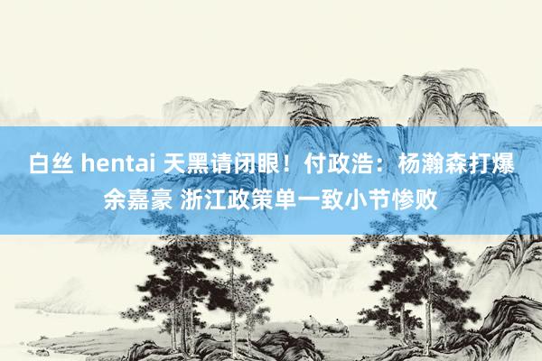 白丝 hentai 天黑请闭眼！付政浩：杨瀚森打爆余嘉豪 浙江政策单一致小节惨败