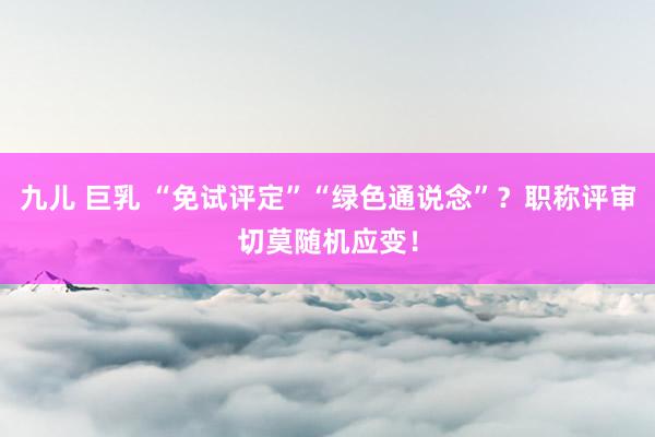九儿 巨乳 “免试评定”“绿色通说念”？职称评审切莫随机应变！