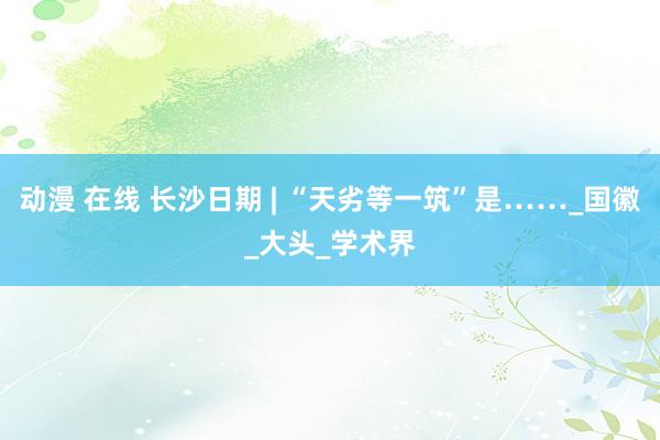 动漫 在线 长沙日期 | “天劣等一筑”是……_国徽_大头_学术界