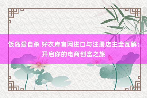 饭岛爱自杀 好衣库官网进口与注册店主全瓦解：开启你的电商创富之旅