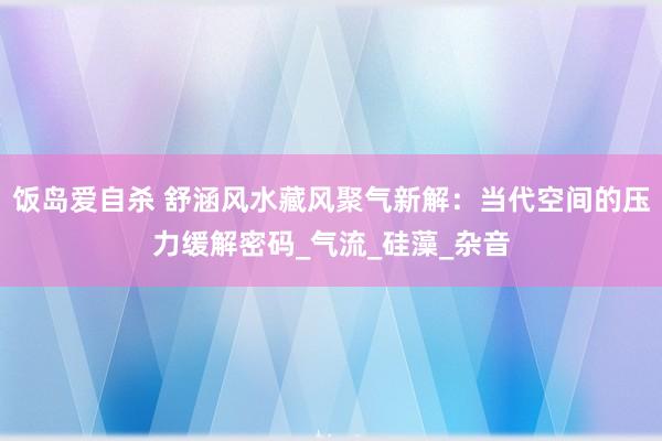 饭岛爱自杀 舒涵风水藏风聚气新解：当代空间的压力缓解密码_气流_硅藻_杂音