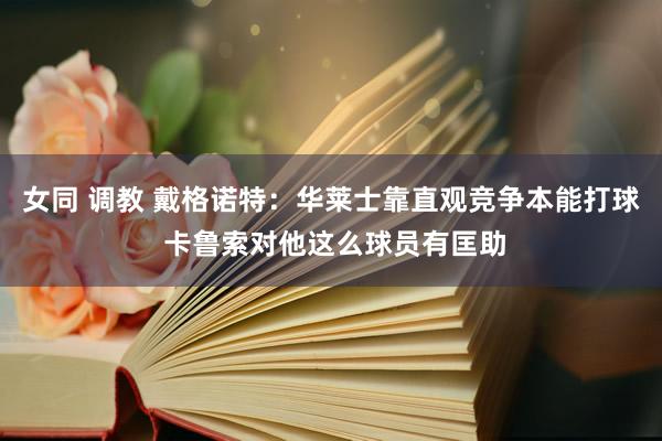 女同 调教 戴格诺特：华莱士靠直观竞争本能打球 卡鲁索对他这么球员有匡助