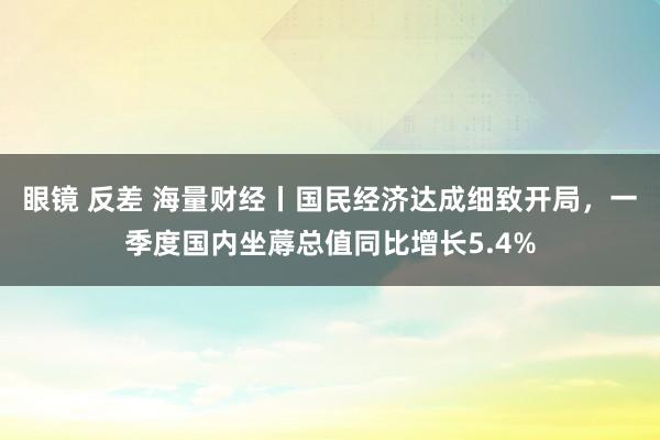 眼镜 反差 海量财经丨国民经济达成细致开局，一季度国内坐蓐总值同比增长5.4%