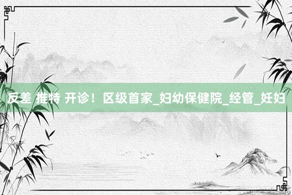 反差 推特 开诊！区级首家_妇幼保健院_经管_妊妇