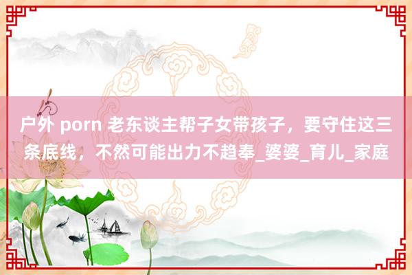 户外 porn 老东谈主帮子女带孩子，要守住这三条底线，不然可能出力不趋奉_婆婆_育儿_家庭