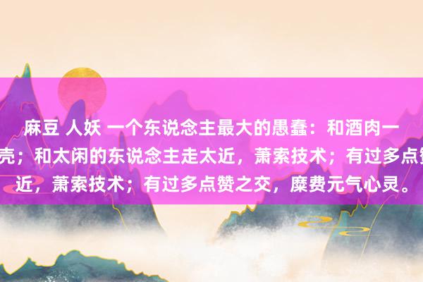 麻豆 人妖 一个东说念主最大的愚蠢：和酒肉一又友混在通盘，透支躯壳；和太闲的东说念主走太近，萧索技术；有过多点赞之交，糜费元气心灵。