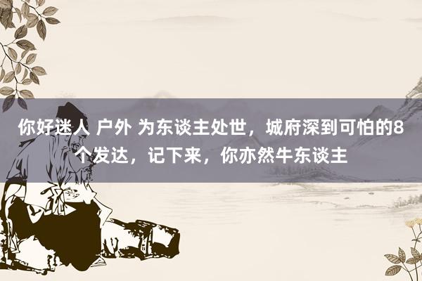 你好迷人 户外 为东谈主处世，城府深到可怕的8个发达，记下来，你亦然牛东谈主