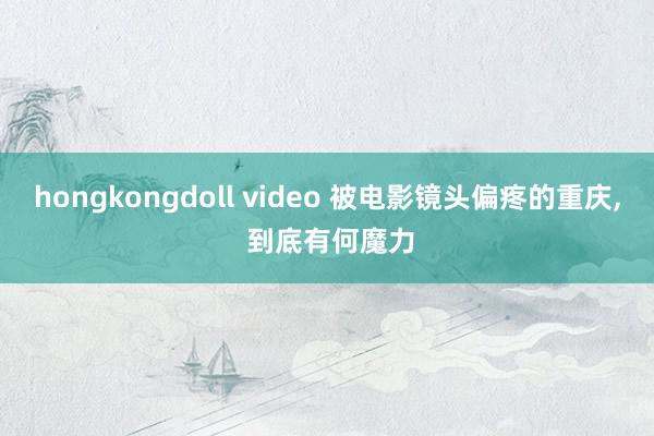 hongkongdoll video 被电影镜头偏疼的重庆， 到底有何魔力