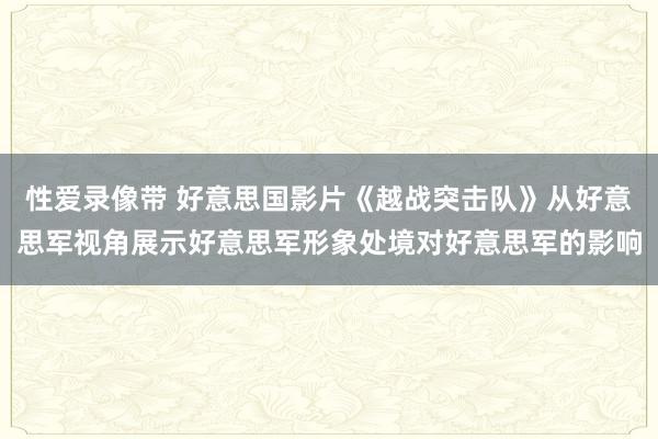 性爱录像带 好意思国影片《越战突击队》从好意思军视角展示好意思军形象处境对好意思军的影响