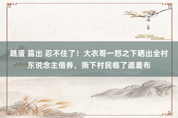 跳蛋 露出 忍不住了！大衣哥一怒之下晒出全村东说念主借券，撕下村民临了遮羞布