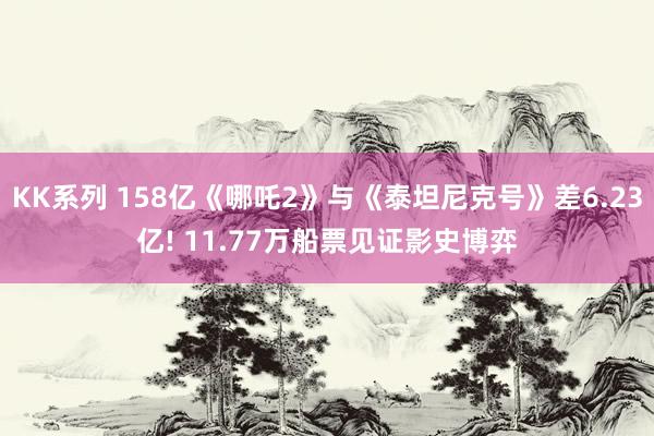 KK系列 158亿《哪吒2》与《泰坦尼克号》差6.23亿! 11.77万船票见证影史博弈