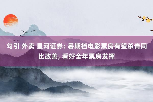 勾引 外卖 星河证券: 暑期档电影票房有望杀青同比改善， 看好全年票房发挥