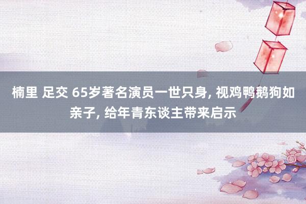 楠里 足交 65岁著名演员一世只身， 视鸡鸭鹅狗如亲子， 给年青东谈主带来启示