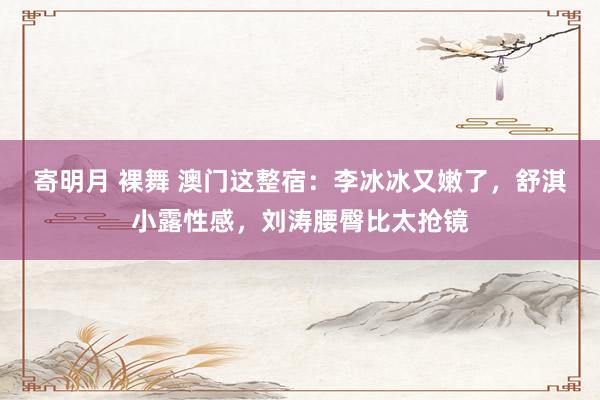 寄明月 裸舞 澳门这整宿：李冰冰又嫩了，舒淇小露性感，刘涛腰臀比太抢镜