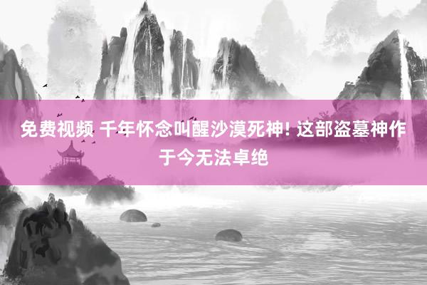 免费视频 千年怀念叫醒沙漠死神! 这部盗墓神作于今无法卓绝