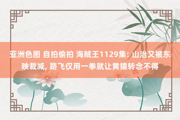 亚洲色图 自拍偷拍 海贼王1129集: 山治又被东映裁减， 路飞仅用一拳就让黄猿转念不得