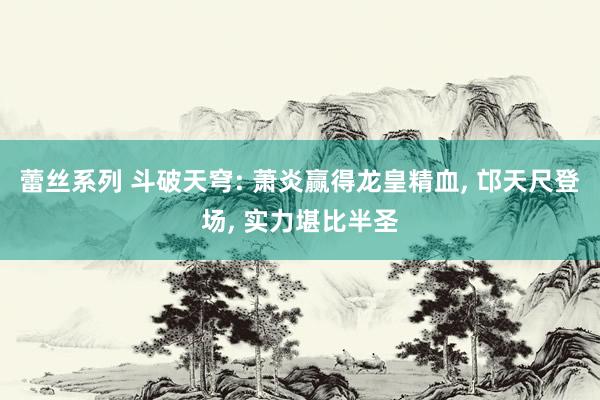 蕾丝系列 斗破天穹: 萧炎赢得龙皇精血， 邙天尺登场， 实力堪比半圣