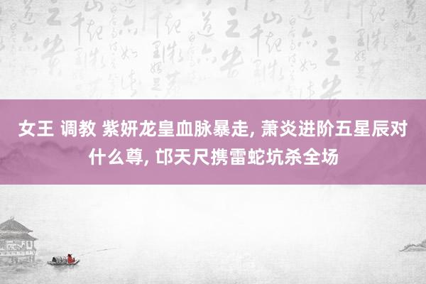 女王 调教 紫妍龙皇血脉暴走， 萧炎进阶五星辰对什么尊， 邙天尺携雷蛇坑杀全场