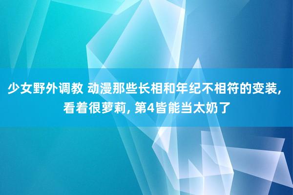 少女野外调教 动漫那些长相和年纪不相符的变装， 看着很萝莉， 第4皆能当太奶了