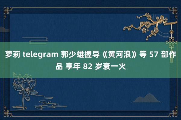 萝莉 telegram 郭少雄握导《黄河浪》等 57 部作品 享年 82 岁衰一火
