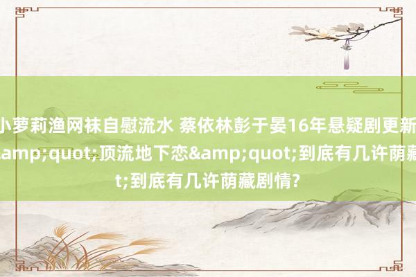 小萝莉渔网袜自慰流水 蔡依林彭于晏16年悬疑剧更新: 这出&quot;顶流地下恋&quot;到底有几许荫藏剧情?