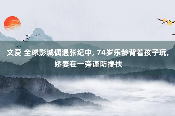 文爱 全球影城偶遇张纪中， 74岁乐龄背着孩子玩， 娇妻在一旁谨防搀扶