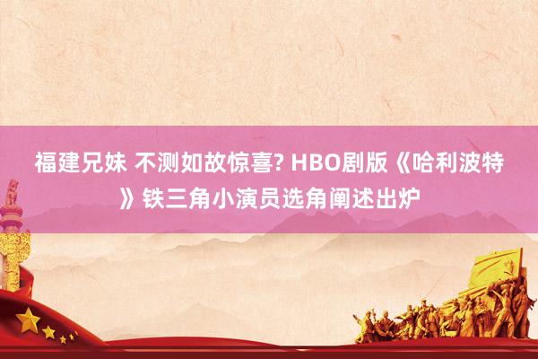 福建兄妹 不测如故惊喜? HBO剧版《哈利波特》铁三角小演员选角阐述出炉