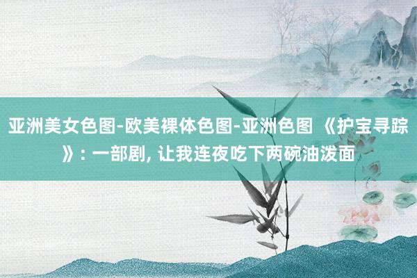 亚洲美女色图-欧美裸体色图-亚洲色图 《护宝寻踪》: 一部剧， 让我连夜吃下两碗油泼面