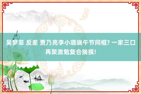 吴梦菲 反差 贾乃亮李小璐端午节同框? 一家三口再聚激勉复合揣摸!