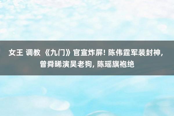 女王 调教 《九门》官宣炸屏! 陈伟霆军装封神， 曾舜晞演吴老狗， 陈瑶旗袍绝