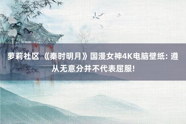 萝莉社区 《秦时明月》国漫女神4K电脑壁纸: 遵从无意分并不代表屈服!