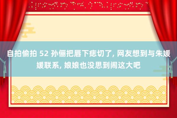 自拍偷拍 52 孙俪把唇下痣切了， 网友想到与朱媛媛联系， 娘娘也没思到闹这大吧