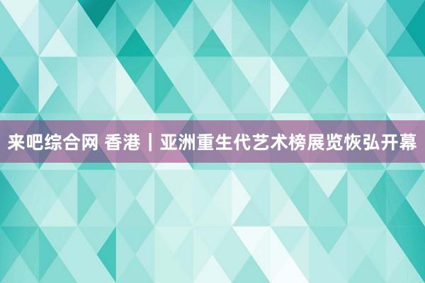 来吧综合网 香港｜亚洲重生代艺术榜展览恢弘开幕