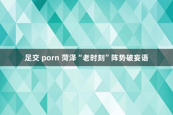 足交 porn 菏泽“老时刻”阵势破妄语