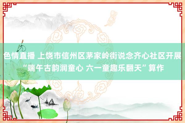 色情直播 上饶市信州区茅家岭街说念齐心社区开展“端午古韵润童心 六一童趣乐翻天”算作