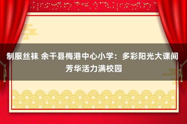制服丝袜 余干县梅港中心小学：多彩阳光大课间 芳华活力满校园